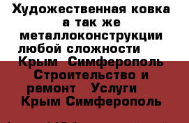 Художественная ковка,а так же металлоконструкции любой сложности!!! - Крым, Симферополь Строительство и ремонт » Услуги   . Крым,Симферополь